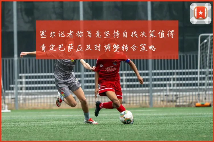 塞尔记者称马竞坚持自我决策值得肯定巴萨应及时调整转会策略