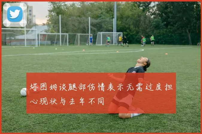 塔图姆谈腿部伤情表示无需过度担心现状与去年不同