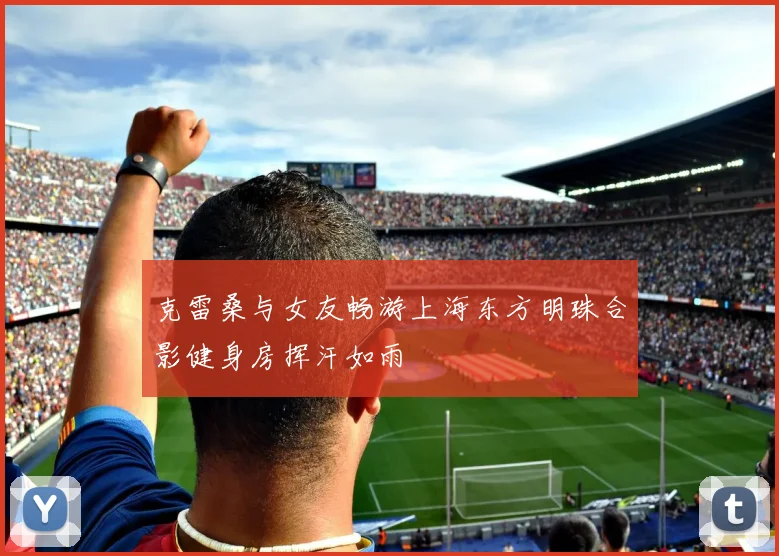 克雷桑与女友畅游上海东方明珠合影健身房挥汗如雨