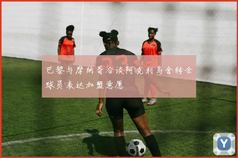 巴黎与摩纳哥洽谈阿克利乌舍转会球员表达加盟意愿