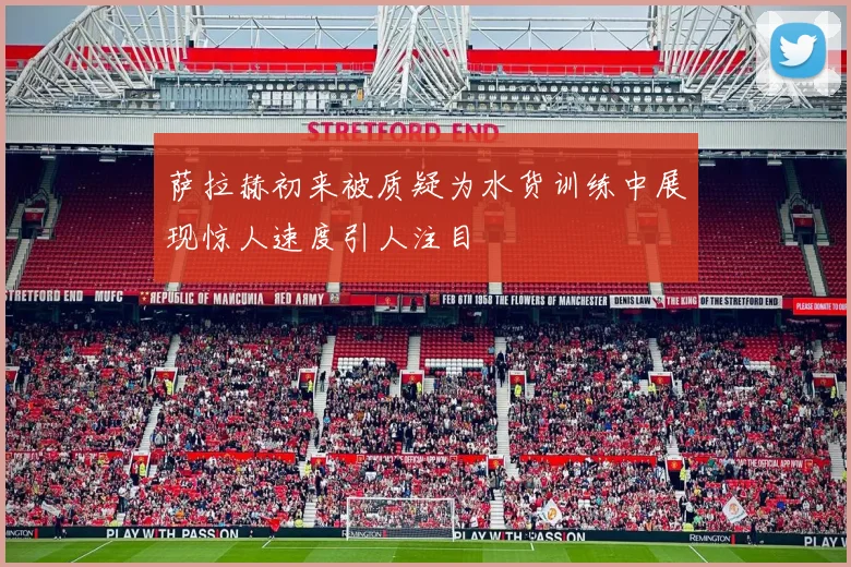 萨拉赫初来被质疑为水货训练中展现惊人速度引人注目
