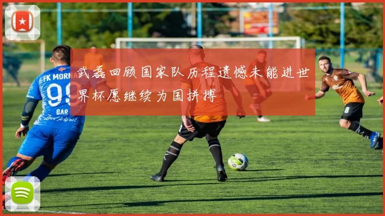 武磊回顾国家队历程遗憾未能进世界杯愿继续为国拼搏