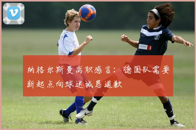 纳格尔斯曼离职感言：德国队需要新起点向球迷诚恳道歉