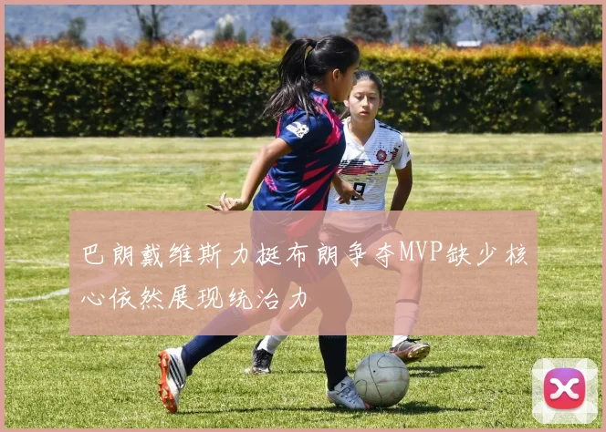 巴朗戴维斯力挺布朗争夺MVP缺少核心依然展现统治力