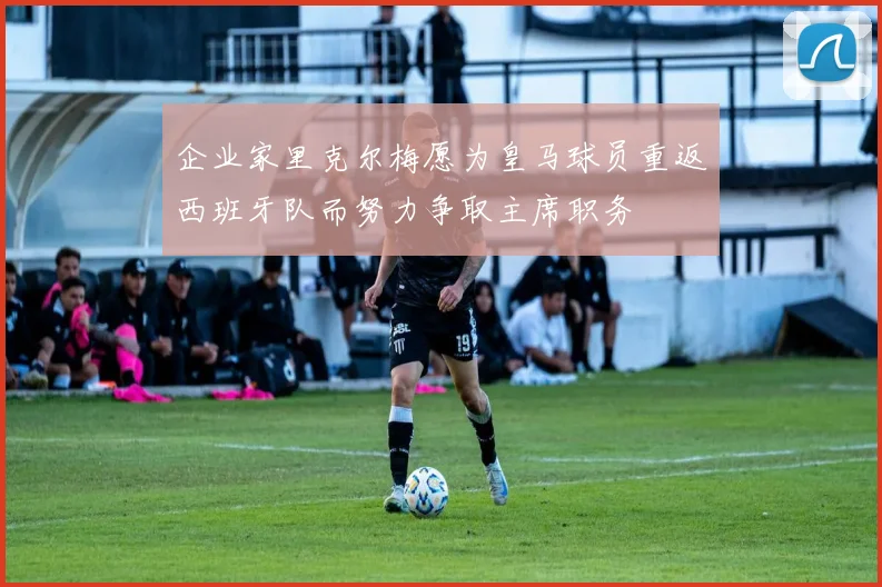 企业家里克尔梅愿为皇马球员重返西班牙队而努力争取主席职务