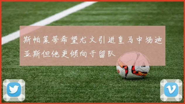 斯帕莱蒂希望尤文引进皇马中场迪亚斯但他更倾向于留队