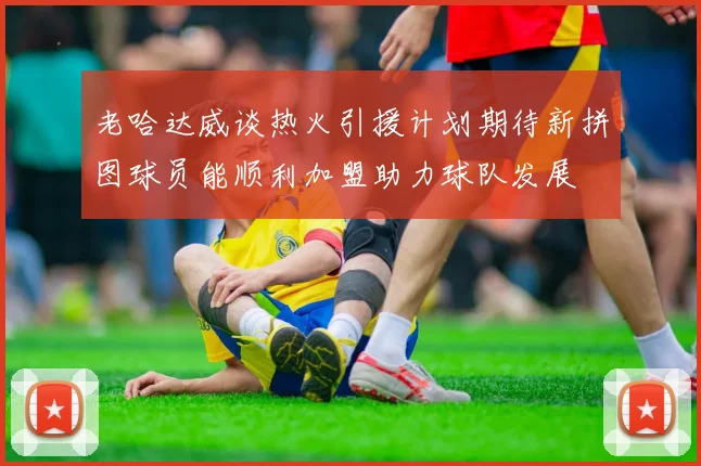 老哈达威谈热火引援计划期待新拼图球员能顺利加盟助力球队发展